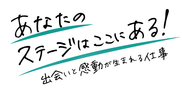 あなたのステージはここにある！ 出会いと感動が生まれる仕事